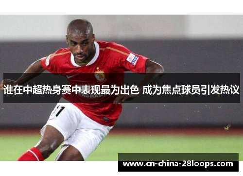 谁在中超热身赛中表现最为出色 成为焦点球员引发热议