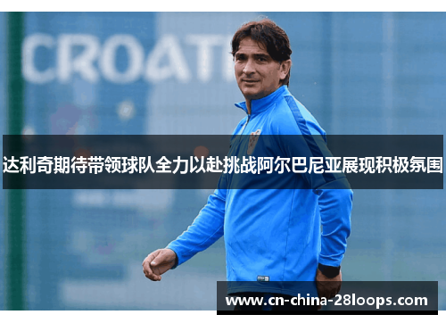 达利奇期待带领球队全力以赴挑战阿尔巴尼亚展现积极氛围