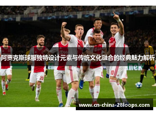 阿贾克斯球服独特设计元素与传统文化融合的经典魅力解析