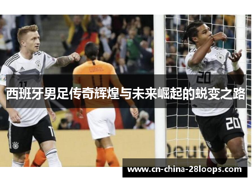 西班牙男足传奇辉煌与未来崛起的蜕变之路