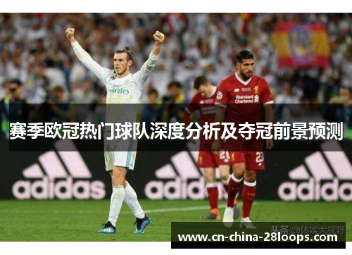 赛季欧冠热门球队深度分析及夺冠前景预测