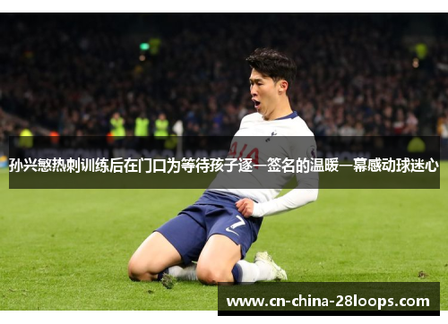 孙兴慜热刺训练后在门口为等待孩子逐一签名的温暖一幕感动球迷心 孙兴慜热刺训练后在门口为等待孩子逐一签名的温暖一幕感动球迷心