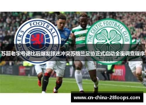 苏超老字号德比后爆发球迷冲突苏格兰足协正式启动全面调查程序